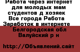 Работа через интернет для молодых мам,студентов,д/хозяек - Все города Работа » Заработок в интернете   . Белгородская обл.,Валуйский р-н